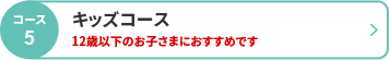 コース5 キッズコース　12歳以下のお子さまにおすすめです